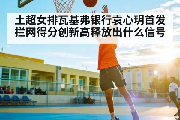 土超女排瓦基弗银行袁心玥首发 拦网得分创新高释放出什么信号