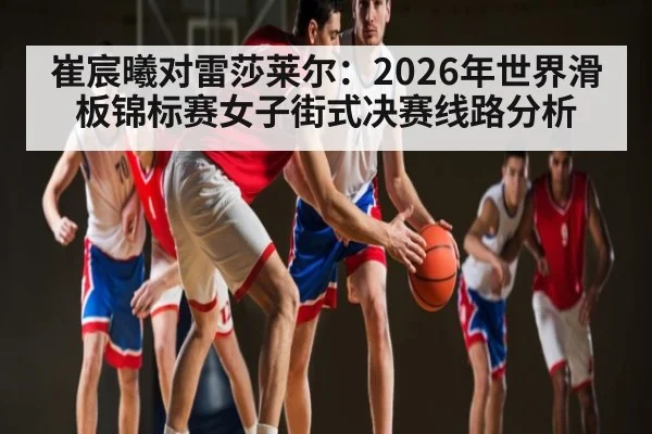 崔宸曦对雷莎莱尔:2026年世界滑板锦标赛女子街式决赛线路分析