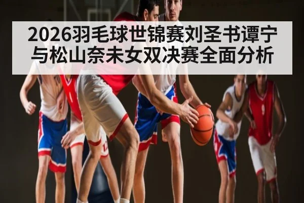 2026羽毛球世锦赛刘圣书谭宁与松山奈未女双决赛全面分析